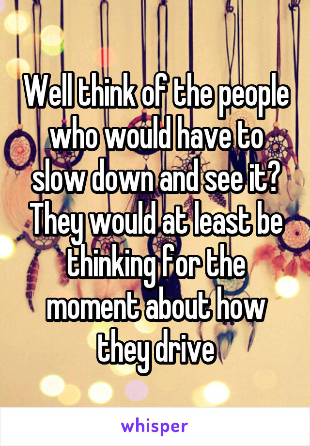 Well think of the people who would have to slow down and see it? They would at least be thinking for the moment about how they drive