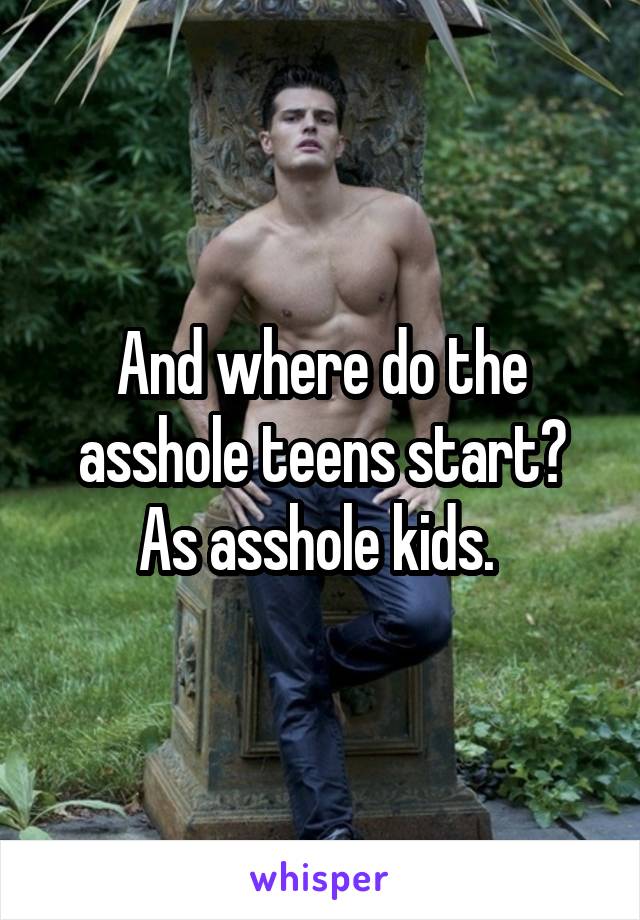 And where do the asshole teens start? As asshole kids. 
