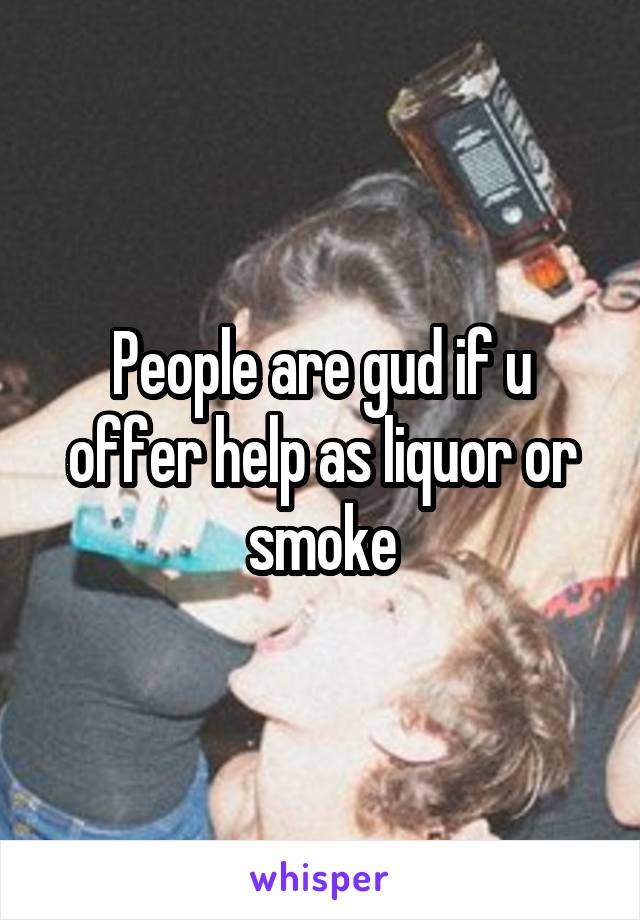 People are gud if u offer help as liquor or smoke