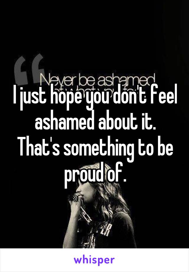 I just hope you don't feel ashamed about it.
That's something to be proud of.
