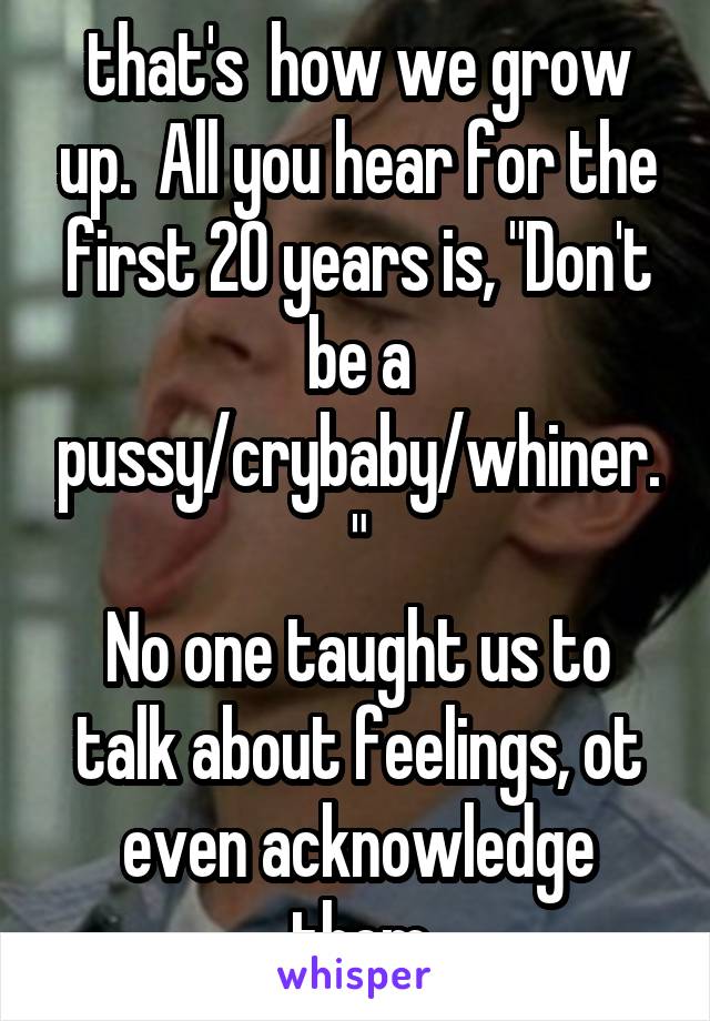that's  how we grow up.  All you hear for the first 20 years is, "Don't be a pussy/crybaby/whiner."
No one taught us to talk about feelings, ot even acknowledge them