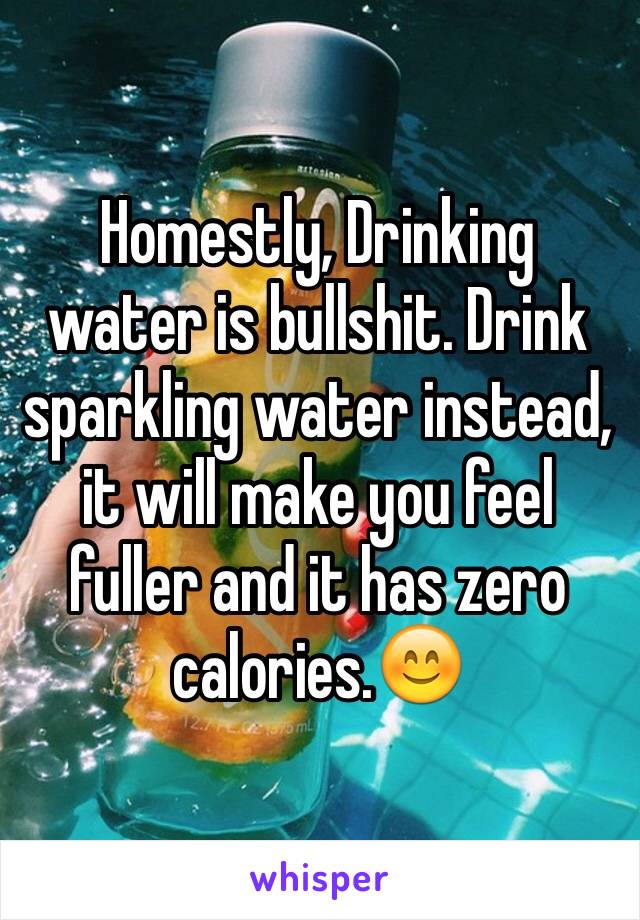 Homestly, Drinking water is bullshit. Drink sparkling water instead, it will make you feel fuller and it has zero calories.😊