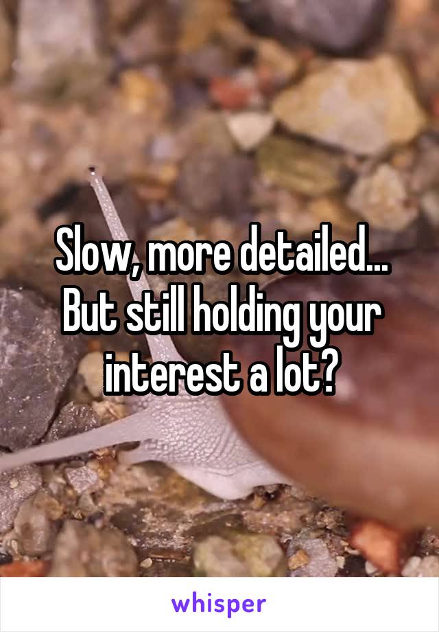 Slow, more detailed...
But still holding your interest a lot?