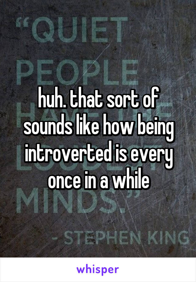 huh. that sort of sounds like how being introverted is every once in a while