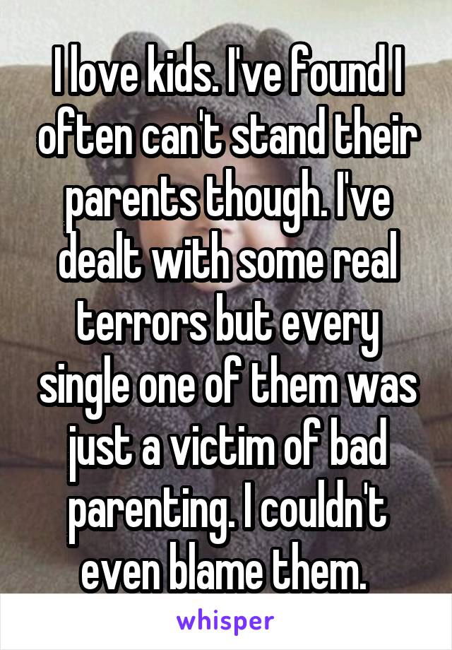 I love kids. I've found I often can't stand their parents though. I've dealt with some real terrors but every single one of them was just a victim of bad parenting. I couldn't even blame them. 