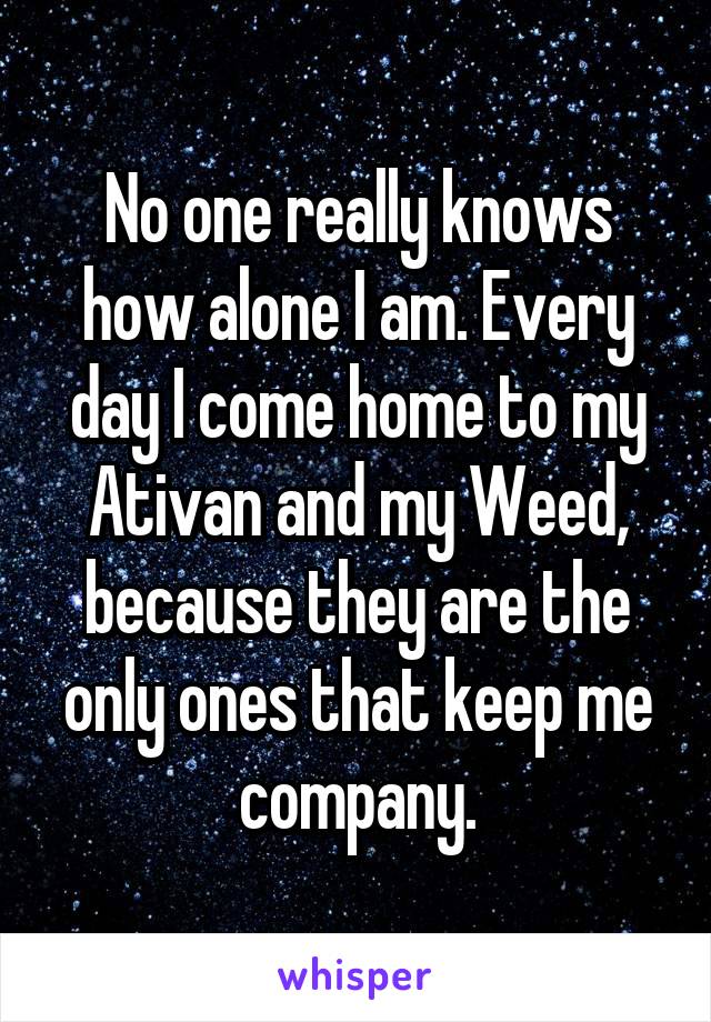 No one really knows how alone I am. Every day I come home to my Ativan and my Weed, because they are the only ones that keep me company.