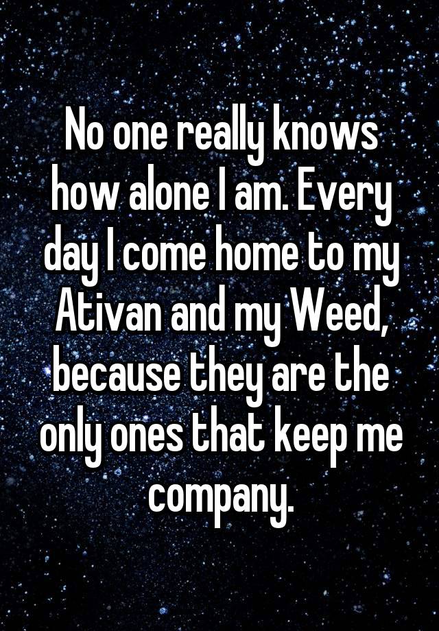 No one really knows how alone I am. Every day I come home to my Ativan and my Weed, because they are the only ones that keep me company.