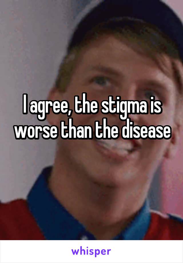 I agree, the stigma is worse than the disease 