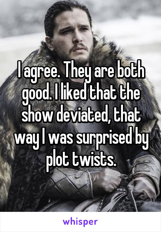 I agree. They are both good. I liked that the show deviated, that way I was surprised by plot twists.