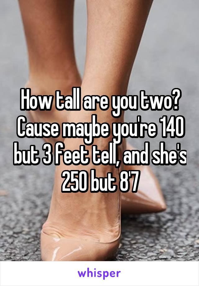 How tall are you two? Cause maybe you're 140 but 3 feet tell, and she's 250 but 8'7