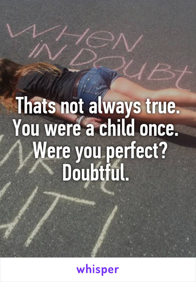 Thats not always true. You were a child once.   Were you perfect? Doubtful. 