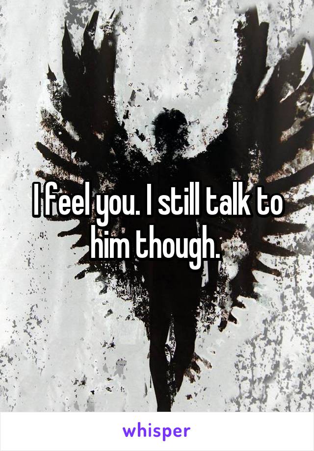 I feel you. I still talk to him though. 