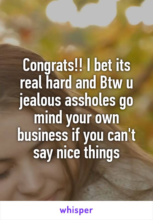 Congrats!! I bet its real hard and Btw u jealous assholes go mind your own business if you can't say nice things