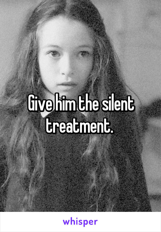 Give him the silent treatment. 