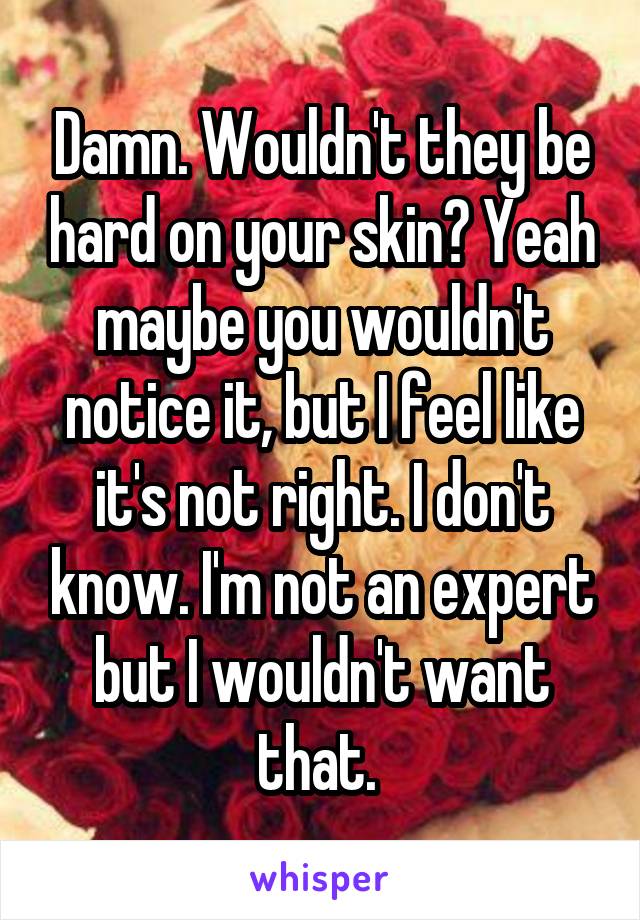 Damn. Wouldn't they be hard on your skin? Yeah maybe you wouldn't notice it, but I feel like it's not right. I don't know. I'm not an expert but I wouldn't want that. 
