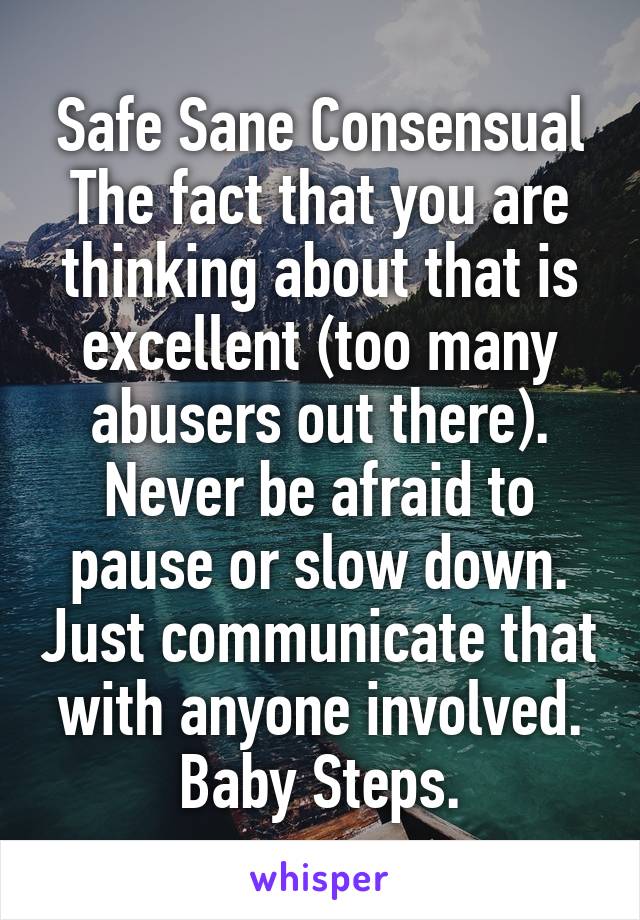 Safe Sane Consensual
The fact that you are thinking about that is excellent (too many abusers out there). Never be afraid to pause or slow down. Just communicate that with anyone involved. Baby Steps.