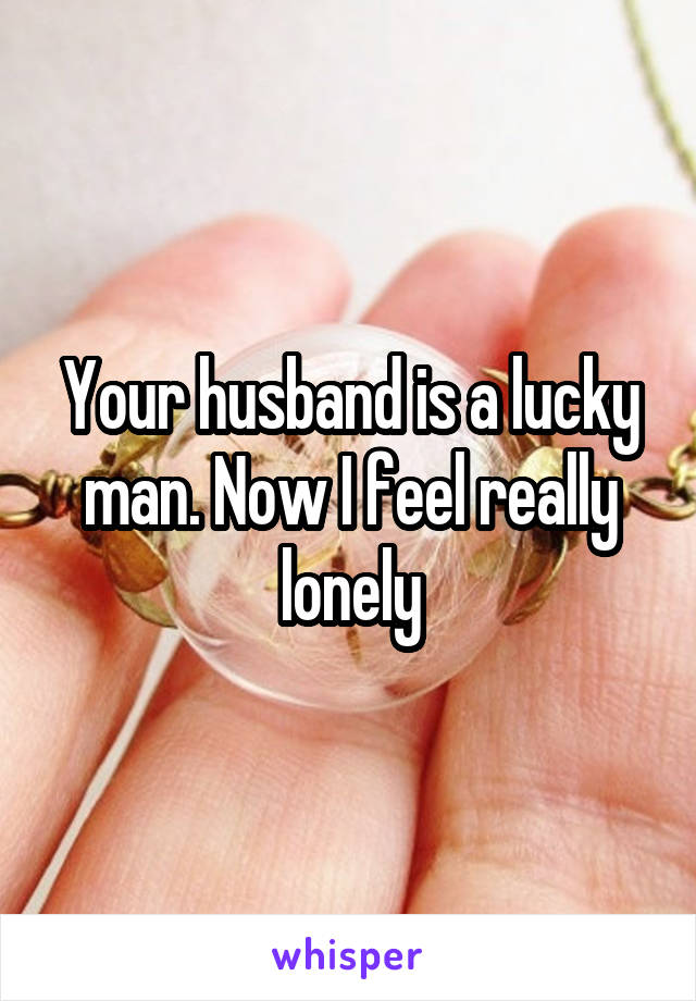 Your husband is a lucky man. Now I feel really lonely
