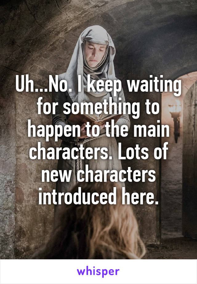 Uh...No. I keep waiting for something to happen to the main characters. Lots of new characters introduced here.