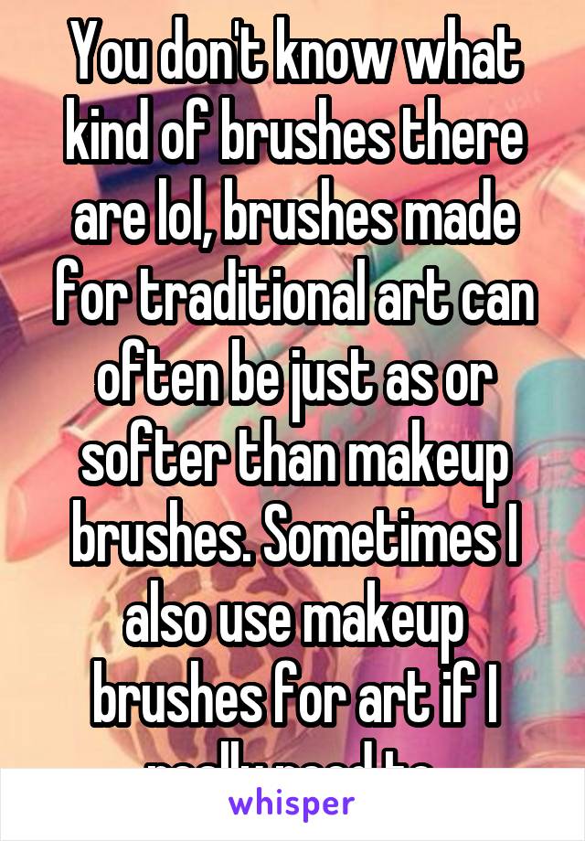 You don't know what kind of brushes there are lol, brushes made for traditional art can often be just as or softer than makeup brushes. Sometimes I also use makeup brushes for art if I really need to.