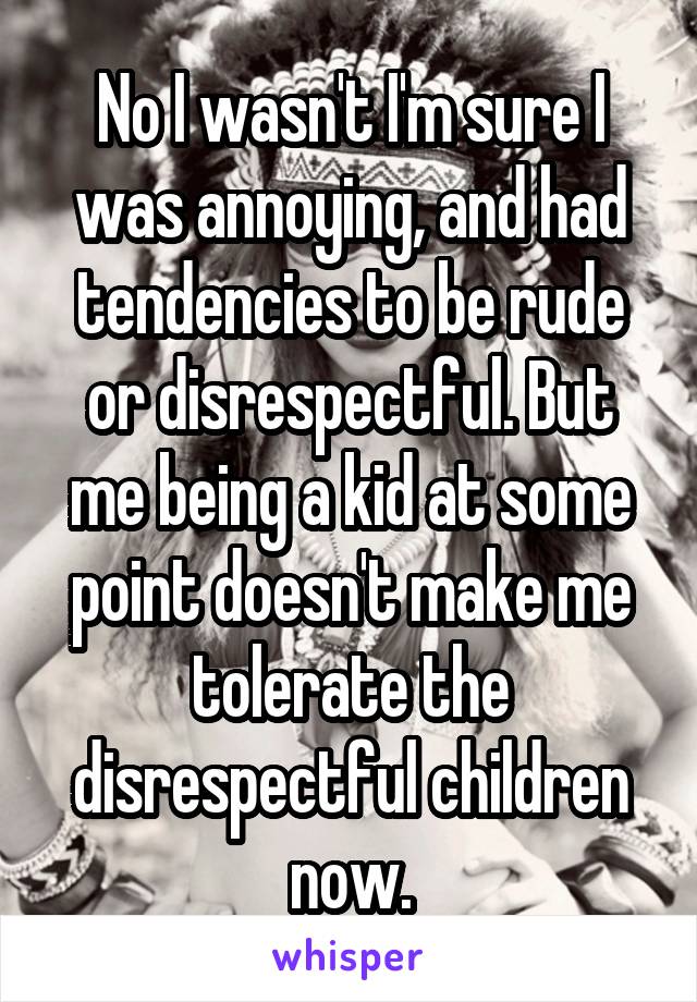 No I wasn't I'm sure I was annoying, and had tendencies to be rude or disrespectful. But me being a kid at some point doesn't make me tolerate the disrespectful children now.