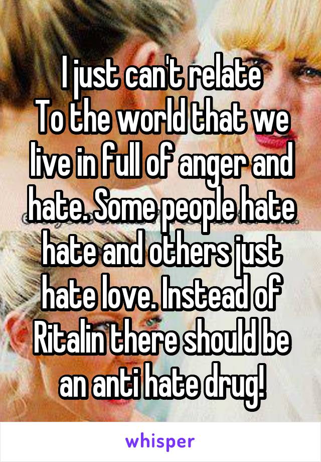 I just can't relate
To the world that we live in full of anger and hate. Some people hate hate and others just hate love. Instead of Ritalin there should be an anti hate drug!