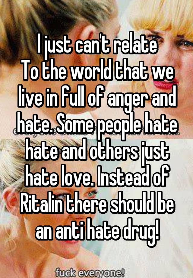 I just can't relate
To the world that we live in full of anger and hate. Some people hate hate and others just hate love. Instead of Ritalin there should be an anti hate drug!