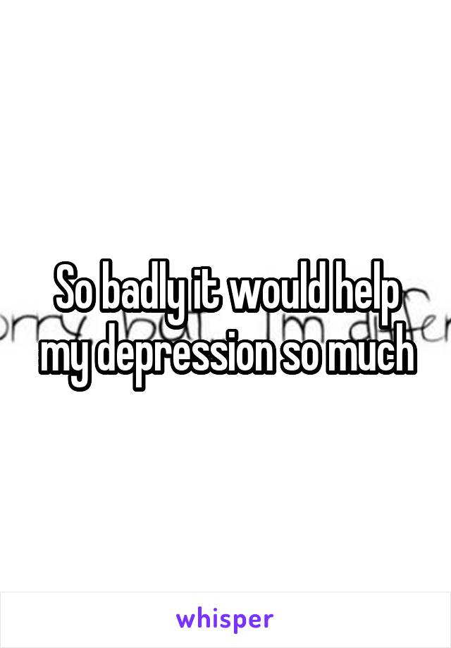 So badly it would help my depression so much