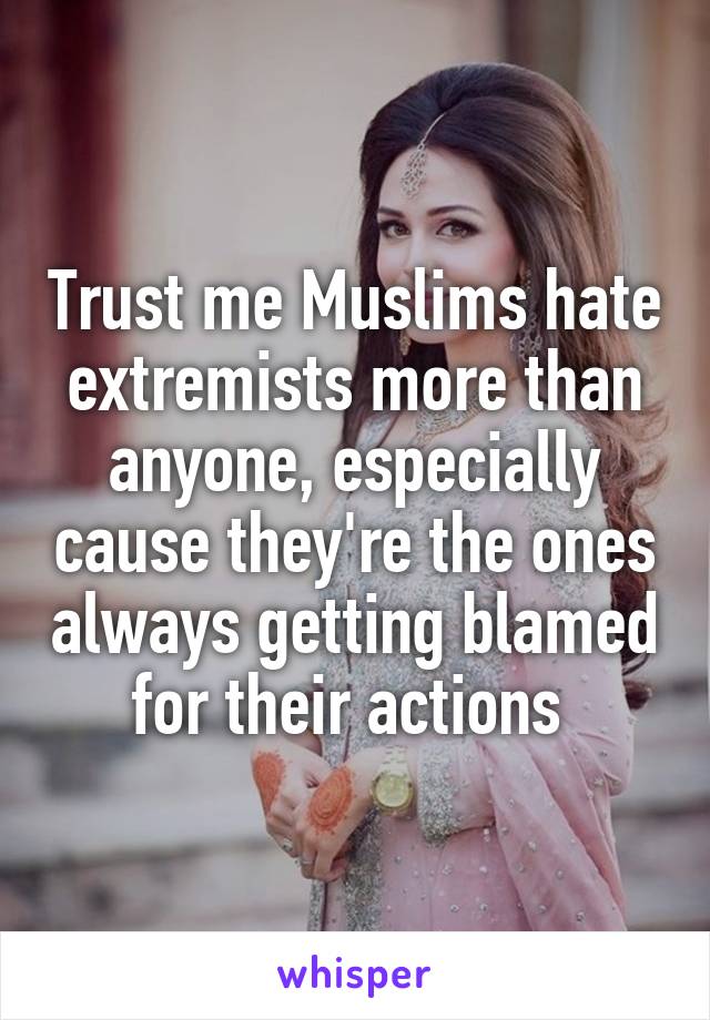 Trust me Muslims hate extremists more than anyone, especially cause they're the ones always getting blamed for their actions 