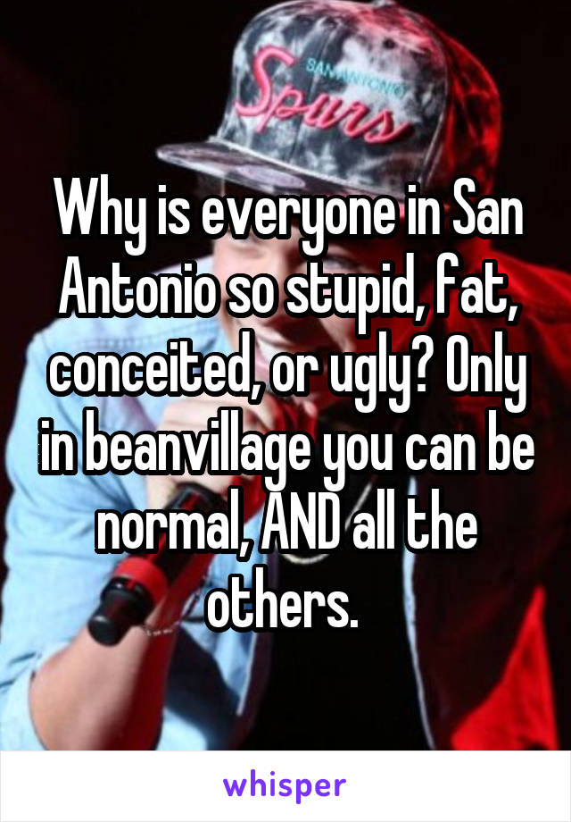 Why is everyone in San Antonio so stupid, fat, conceited, or ugly? Only in beanvillage you can be normal, AND all the others. 