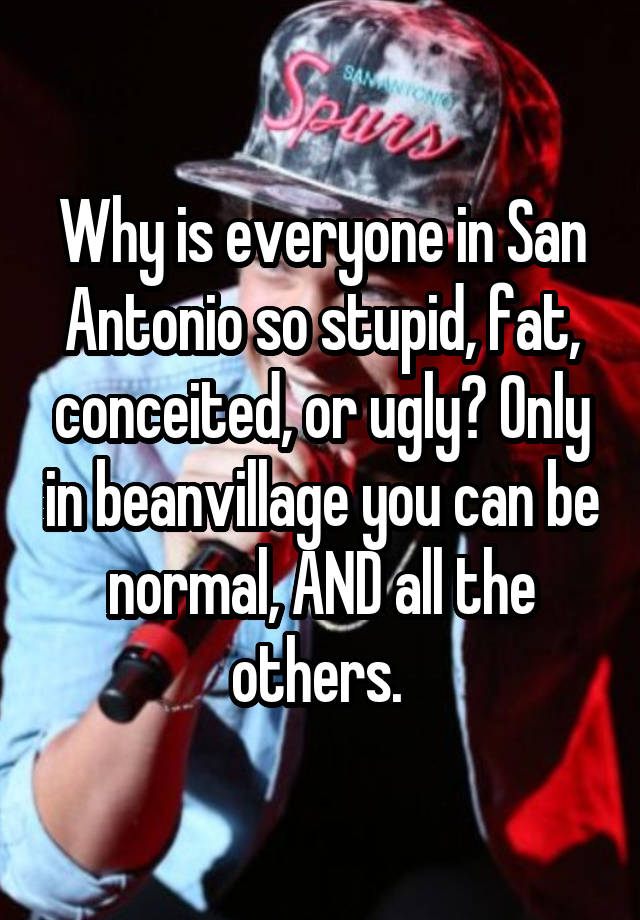 Why is everyone in San Antonio so stupid, fat, conceited, or ugly? Only in beanvillage you can be normal, AND all the others. 