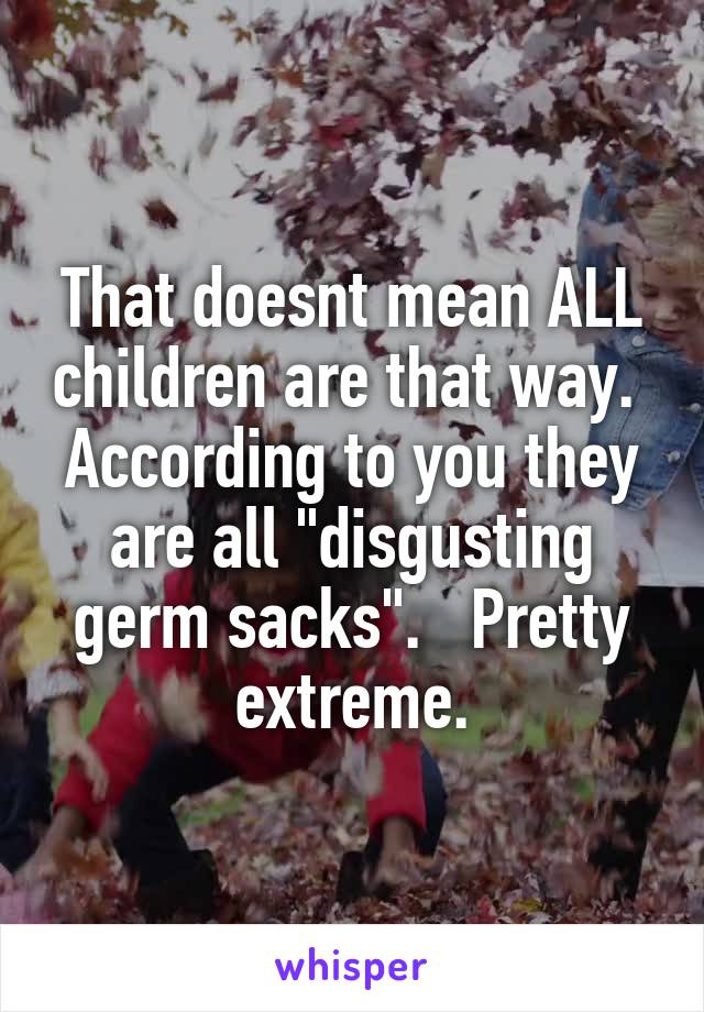 That doesnt mean ALL children are that way.  According to you they are all "disgusting germ sacks".   Pretty extreme.