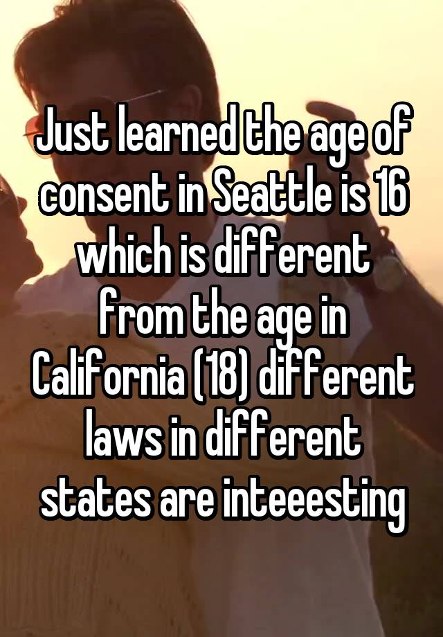 Just learned the age of consent in Seattle is 16 which is different from the age in California (18) different laws in different states are inteeesting