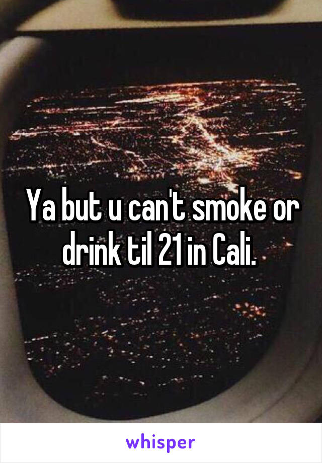 Ya but u can't smoke or drink til 21 in Cali. 