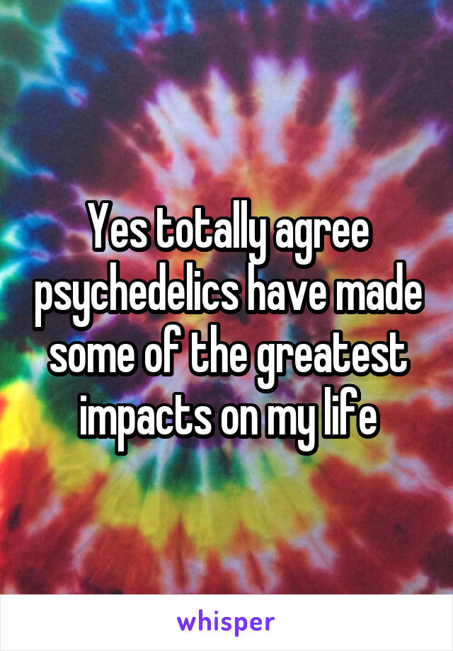 Yes totally agree psychedelics have made some of the greatest impacts on my life