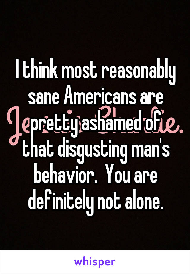 I think most reasonably sane Americans are pretty ashamed of that disgusting man's behavior.  You are definitely not alone.