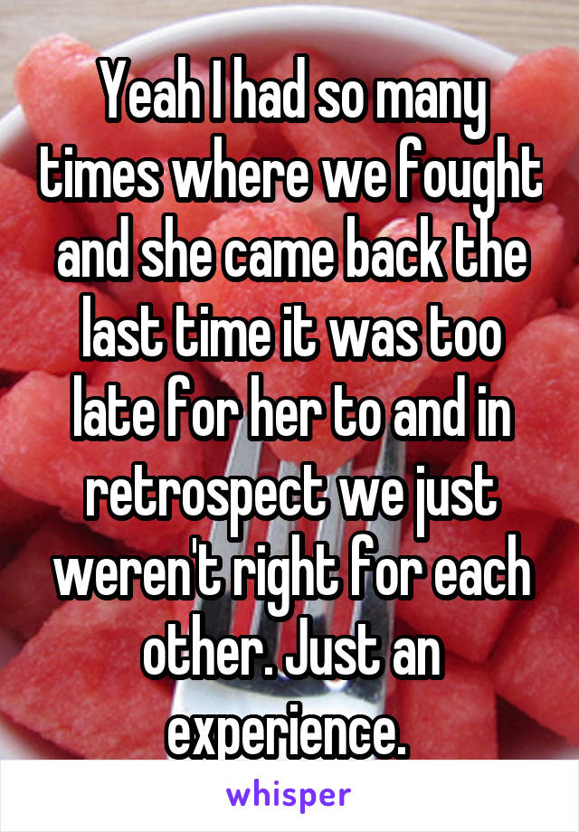 Yeah I had so many times where we fought and she came back the last time it was too late for her to and in retrospect we just weren't right for each other. Just an experience. 