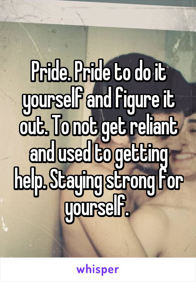 Pride. Pride to do it yourself and figure it out. To not get reliant and used to getting help. Staying strong for yourself. 