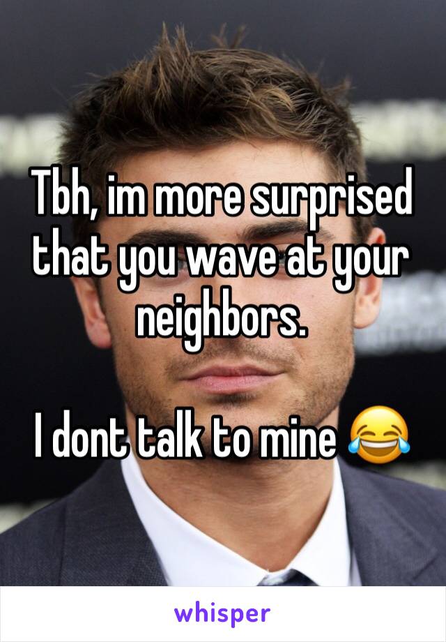 Tbh, im more surprised that you wave at your neighbors. 

I dont talk to mine 😂