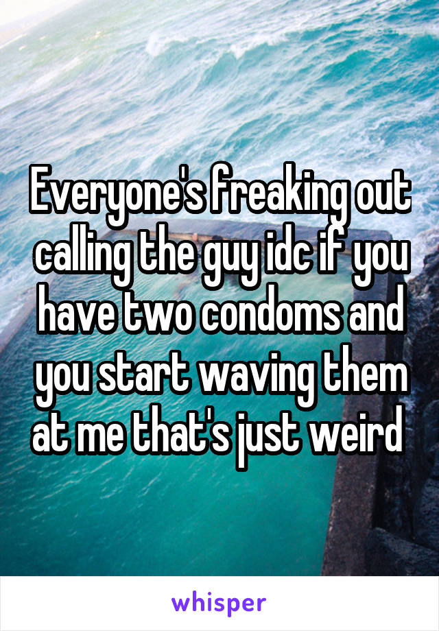 Everyone's freaking out calling the guy idc if you have two condoms and you start waving them at me that's just weird 