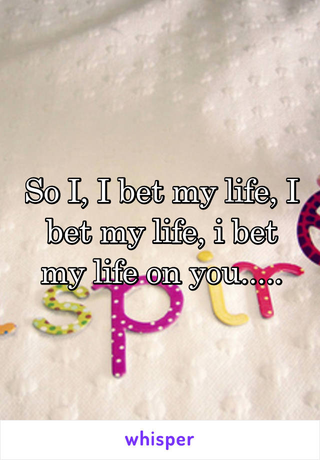 So I, I bet my life, I bet my life, i bet my life on you.....