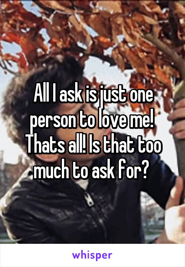 All I ask is just one person to love me!  Thats all! Is that too much to ask for? 
