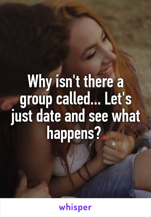 Why isn't there a group called... Let's just date and see what happens? 
