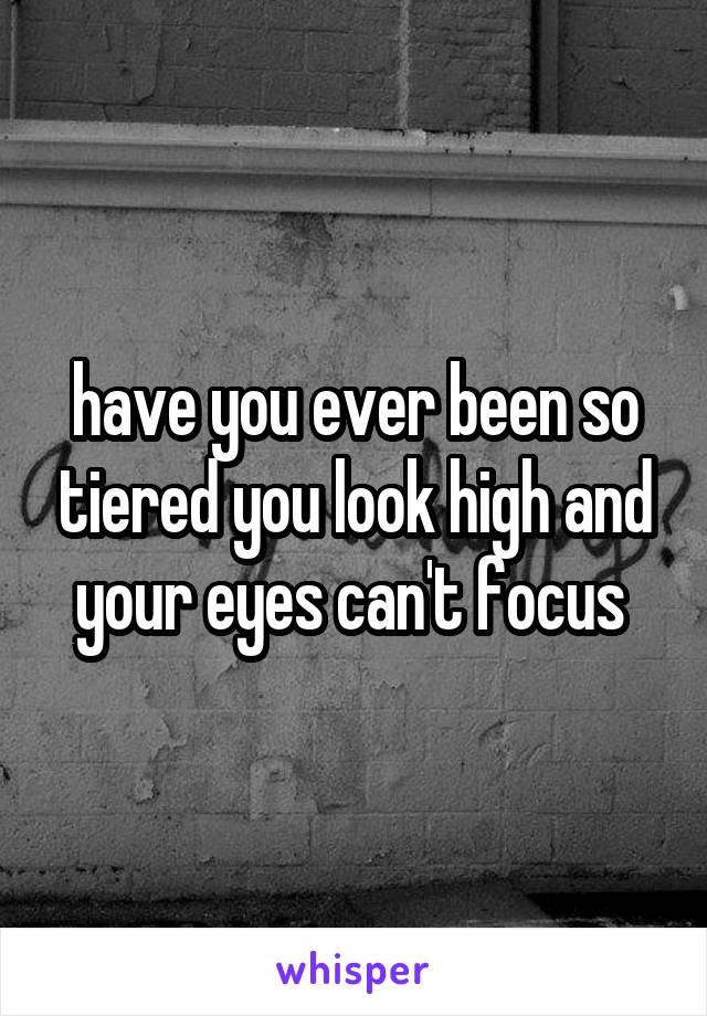 have you ever been so tiered you look high and your eyes can't focus 