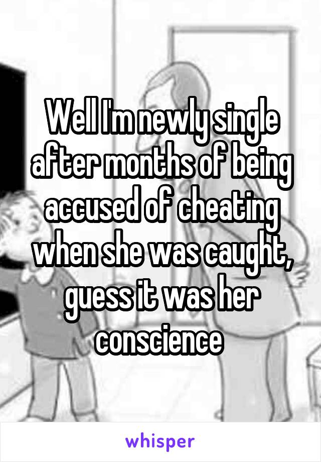 Well I'm newly single after months of being accused of cheating when she was caught, guess it was her conscience 