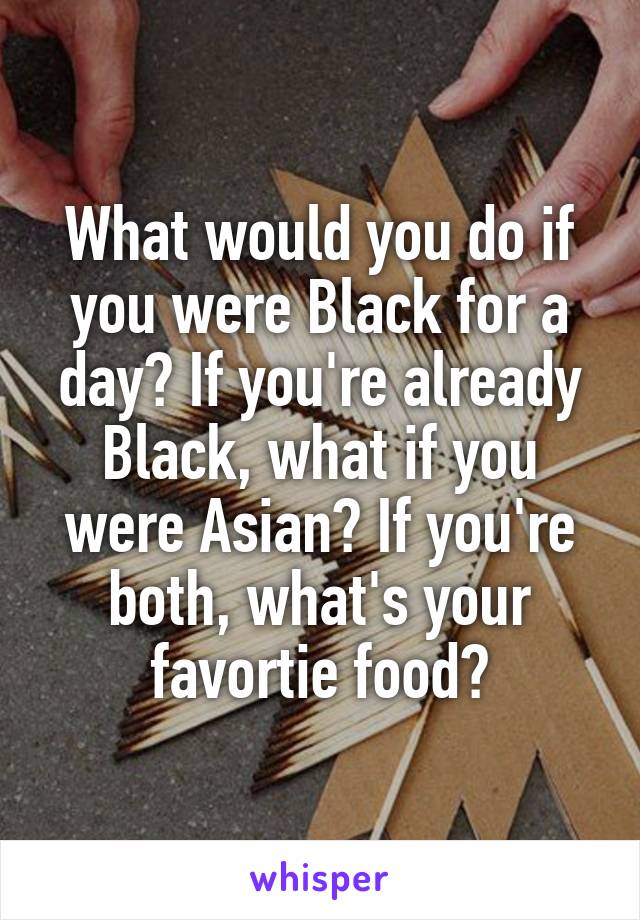 What would you do if you were Black for a day? If you're already Black, what if you were Asian? If you're both, what's your favortie food?