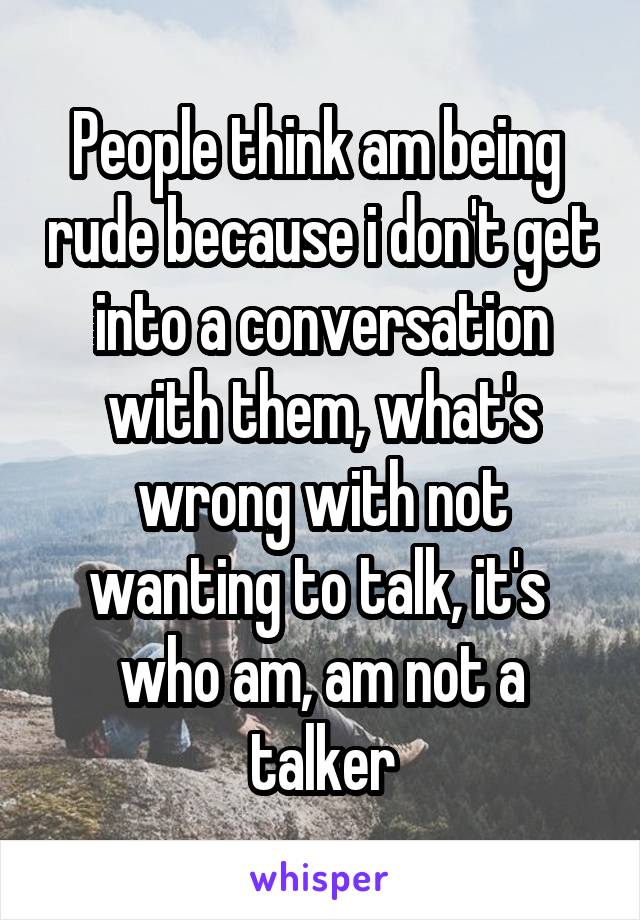 People think am being  rude because i don't get into a conversation with them, what's wrong with not wanting to talk, it's  who am, am not a talker