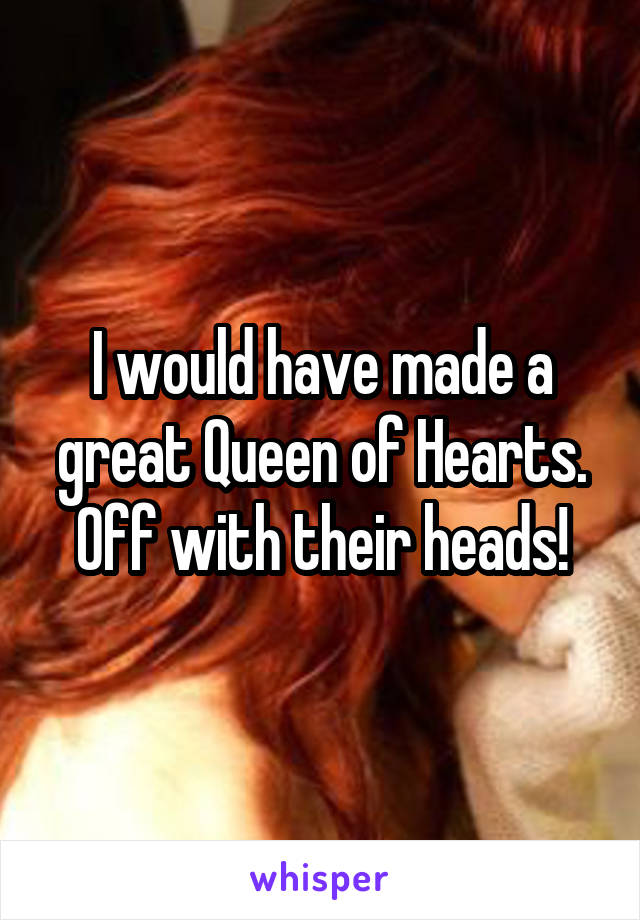 I would have made a great Queen of Hearts. Off with their heads!