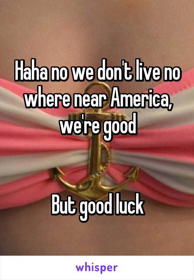 Haha no we don't live no where near America, we're good


But good luck