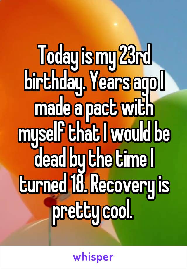 Today is my 23rd birthday. Years ago I made a pact with myself that I would be dead by the time I turned 18. Recovery is pretty cool. 