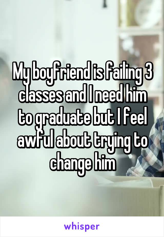 My boyfriend is failing 3 classes and I need him to graduate but I feel awful about trying to change him